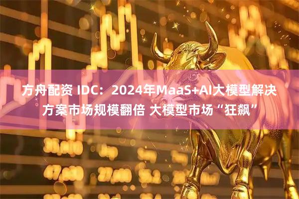 方舟配资 IDC：2024年MaaS+AI大模型解决方案市场规模翻倍 大模型市场“狂飙”