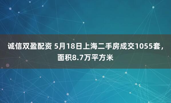 诚信双盈配资 5月18日上海二手房成交1055套，面积8.7万平方米