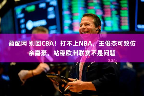 盈配网 别回CBA！打不上NBA，王俊杰可效仿余嘉豪，站稳欧洲联赛不是问题