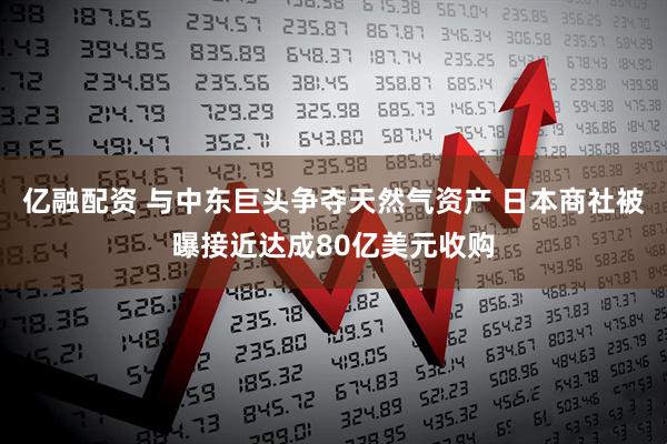 亿融配资 与中东巨头争夺天然气资产 日本商社被曝接近达成80亿美元收购