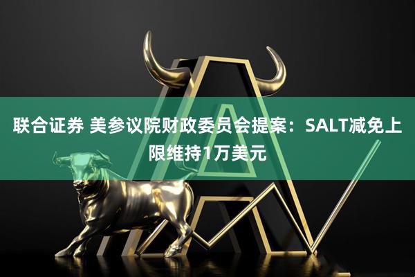 联合证券 美参议院财政委员会提案：SALT减免上限维持1万美元