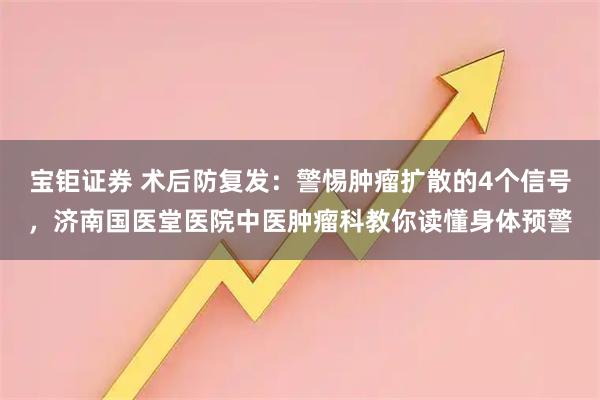 宝钜证券 术后防复发：警惕肿瘤扩散的4个信号，济南国医堂医院中医肿瘤科教你读懂身体预警