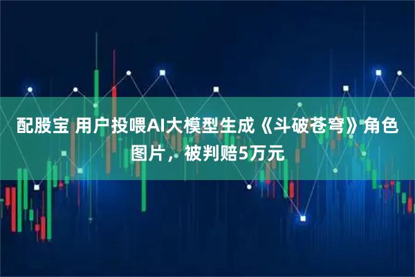配股宝 用户投喂AI大模型生成《斗破苍穹》角色图片，被判赔5万元
