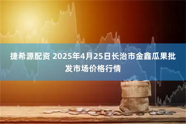 捷希源配资 2025年4月25日长治市金鑫瓜果批发市场价格行情