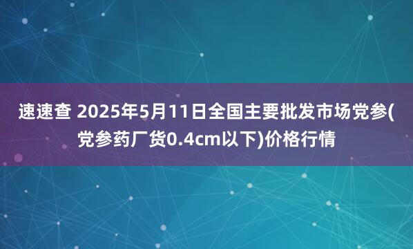 速速查 2025年5月11日全国主要批发市场党参(党参药厂货0.4cm以下)价格行情
