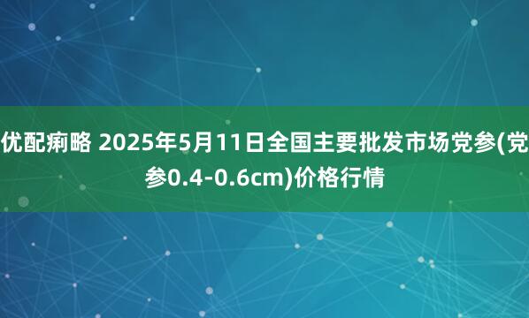 优配痢略 2025年5月11日全国主要批发市场党参(党参0.4-0.6cm)价格行情