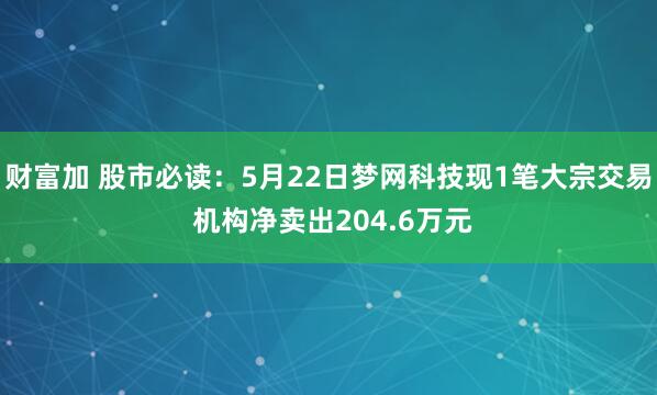 财富加 股市必读：5月22日梦网科技现1笔大宗交易 机构净卖出204.6万元