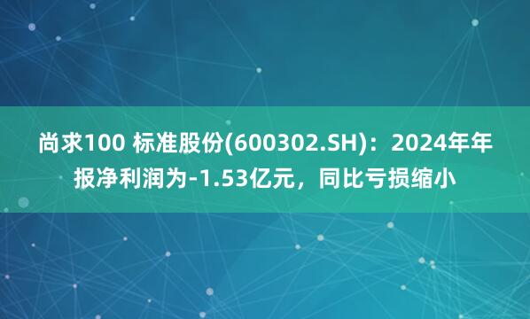 尚求100 标准股份(600302.SH)：2024年年报净利润为-1.53亿元，同比亏损缩小