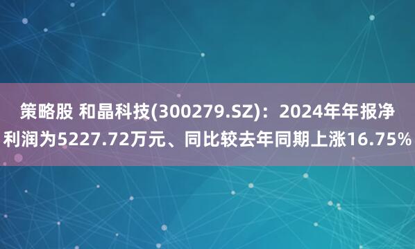 策略股 和晶科技(300279.SZ)：2024年年报净利润为5227.72万元、同比较去年同期上涨16.75%