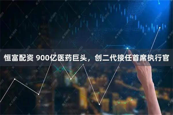 恒富配资 900亿医药巨头，创二代接任首席执行官