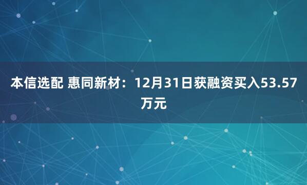 本信选配 惠同新材：12月31日获融资买入53.57万元