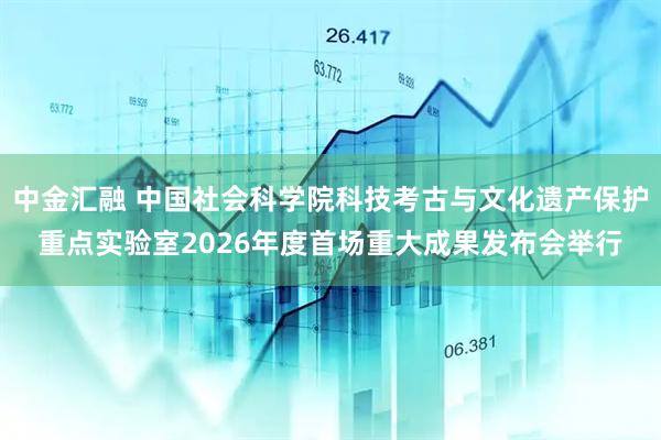 中金汇融 中国社会科学院科技考古与文化遗产保护重点实验室2026年度首场重大成果发布会举行