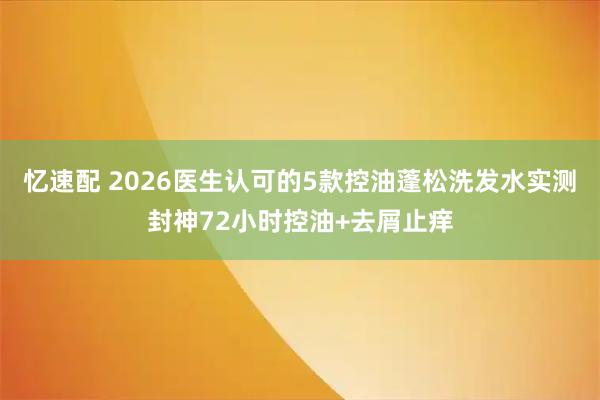 忆速配 2026医生认可的5款控油蓬松洗发水实测封神72小时控油+去屑止痒