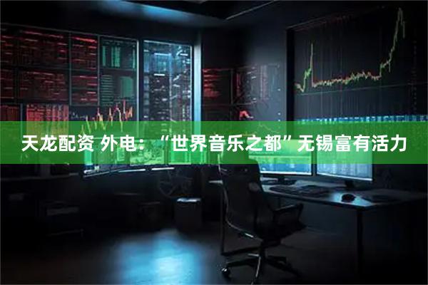 天龙配资 外电：“世界音乐之都”无锡富有活力