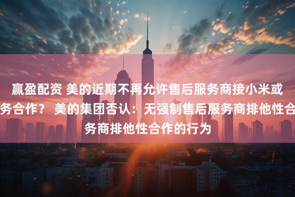 赢盈配资 美的近期不再允许售后服务商接小米或格力的业务合作？ 美的集团否认：无强制售后服务商排他性合作的行为