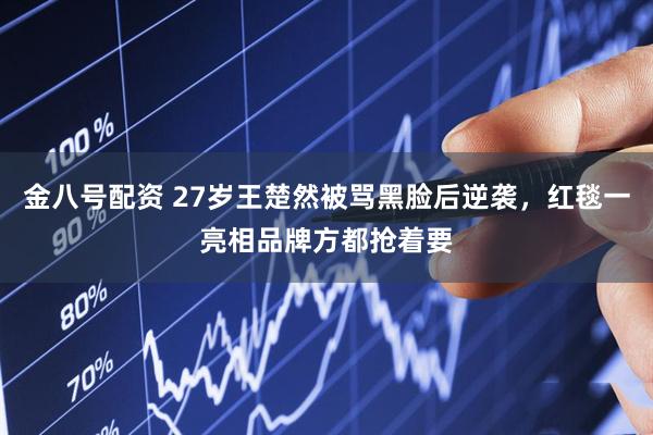 金八号配资 27岁王楚然被骂黑脸后逆袭，红毯一亮相品牌方都抢着要