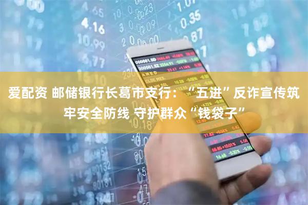爱配资 邮储银行长葛市支行：“五进”反诈宣传筑牢安全防线 守护群众“钱袋子”