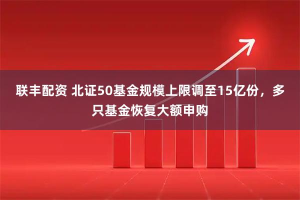联丰配资 北证50基金规模上限调至15亿份，多只基金恢复大额申购
