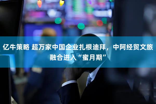 亿牛策略 超万家中国企业扎根迪拜，中阿经贸文旅融合进入“蜜月期”
