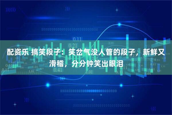 配资乐 搞笑段子：笑岔气没人管的段子，新鲜又滑稽，分分钟笑出眼泪